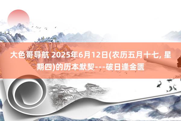大色哥导航 2025年6月12日(农历五月十七， 星期四)的历本默契---破日逢金匮