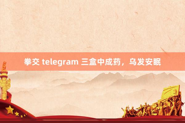 拳交 telegram 三盒中成药，乌发安眠