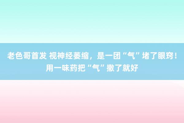 老色哥首发 视神经萎缩，是一团“气”堵了眼窍！用一味药把“气”撒了就好