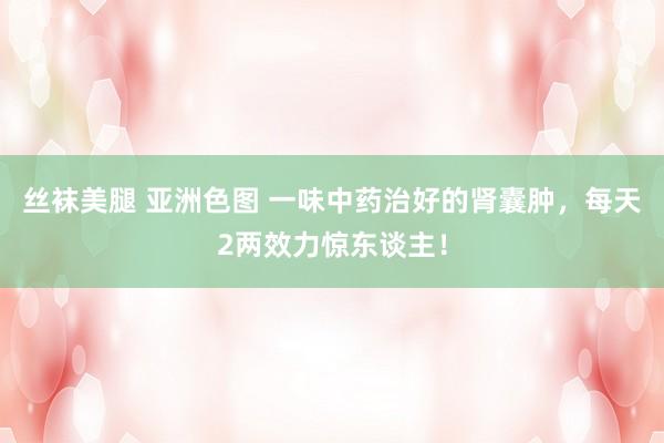 丝袜美腿 亚洲色图 一味中药治好的肾囊肿，每天2两效力惊东谈主！