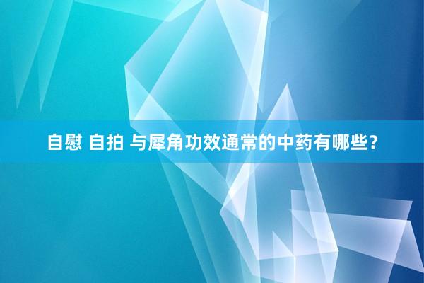 自慰 自拍 与犀角功效通常的中药有哪些？