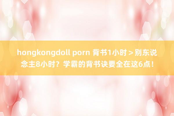 hongkongdoll porn 背书1小时＞别东说念主8小时？学霸的背书诀要全在这6点！