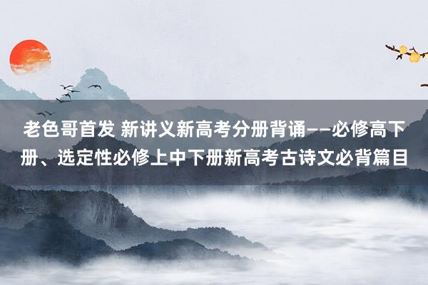 老色哥首发 新讲义新高考分册背诵——必修高下册、选定性必修上中下册新高考古诗文必背篇目