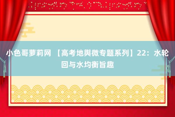 小色哥萝莉网 【高考地舆微专题系列】22：水轮回与水均衡旨趣