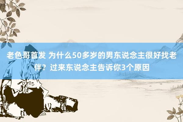 老色哥首发 为什么50多岁的男东说念主很好找老伴？过来东说念主告诉你3个原因