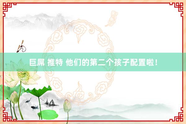 巨屌 推特 他们的第二个孩子配置啦！