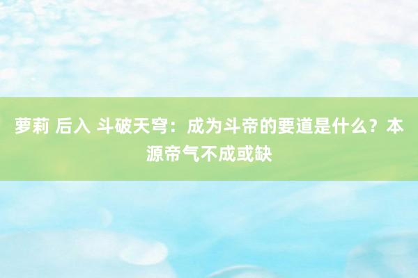 萝莉 后入 斗破天穹:成为斗帝的要道是什么?本源帝气不成或缺