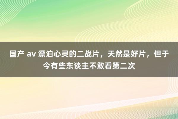 国产 av 漂泊心灵的二战片，天然是好片，但于今有些东谈主不敢看第二次